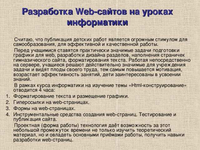 Разработка Web-сайтов на уроках информатики  Считаю, что публикация детских работ является огромным стимулом для самообразования, для эффективной и качественной работы.  Перед учащимися ставятся практически значимые задачи подготовки графики для web, разработки дизайна разделов, наполнения страничек гимназического сайта, форматирования текста. Работая непосредственно на сервере, учащиеся решают действительно значимые для учреждения задачи и видят плоды своего труда, тем самым повышается мотивация, возрастает эффективность занятий, дети заинтересованы в усвоении знаний.  В рамках курса информатики на изучение темы «Html-конструирование» отводится 4 часа: Форматирование текста и размещение графики. Гиперссылки на web-страницах. Формы на web-страницах. Инструментальные средства создания web-страниц. Тестирование и публикация сайта.  Проектная (форма работы) технология даёт возможность за этот небольшой промежуток времени не только изучить теоретический материал, но и овладеть основными приёмами работы, получить навыки разработки web-страниц. 
