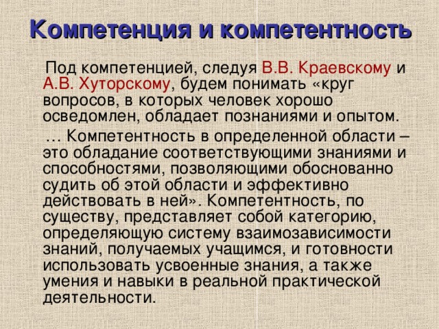 Компетенция и компетентность  Под компетенцией, следуя В.В. Краевскому и А.В. Хуторскому , будем понимать «круг вопросов, в которых человек хорошо осведомлен, обладает познаниями и опытом. … Компетентность в определенной области – это обладание соответствующими знаниями и способностями, позволяющими обоснованно судить об этой области и эффективно действовать в ней». Компетентность, по существу, представляет собой категорию, определяющую систему взаимозависимости знаний, получаемых учащимся, и готовности использовать усвоенные знания, а также умения и навыки в реальной практической деятельности. 