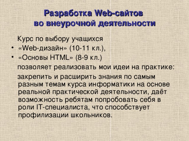 Разработка Web-сайтов  во внеурочной деятельности  Курс по выбору учащихся «Web-дизайн» (10-11 кл.), «Основы HTML» (8-9 кл.)  позволяет реализовать мои идеи на практике:  закрепить и расширить знания по самым разным темам курса информатики на основе реальной практической деятельности, даёт возможность ребятам попробовать себя в роли IT-специалиста, что способствует профилизации школьников. 