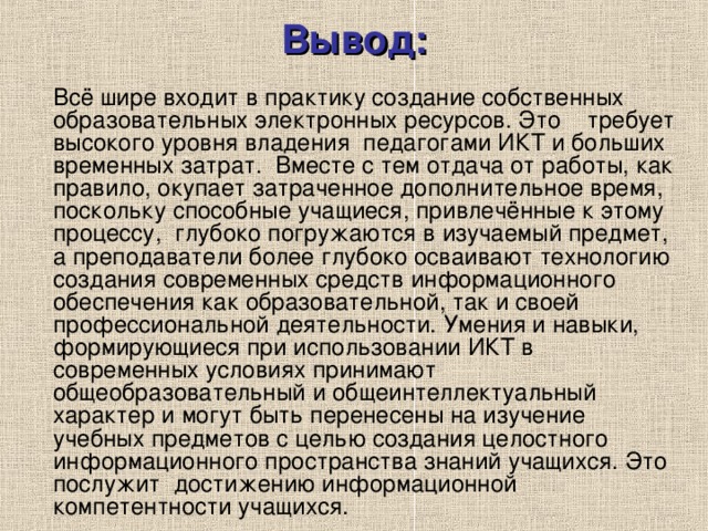 Вывод:   Всё шире входит в практику создание собственных образовательных электронных ресурсов. Это    требует высокого уровня владения  педагогами ИКТ и больших временных затрат.  Вместе с тем отдача от работы, как правило, окупает затраченное дополнительное время, поскольку способные учащиеся, привлечённые к этому процессу,  глубоко погружаются в изучаемый предмет, а преподаватели более глубоко осваивают технологию создания современных средств информационного обеспечения как образовательной, так и своей профессиональной деятельности. Умения и навыки, формирующиеся при использовании ИКТ в современных условиях принимают общеобразовательный и общеинтеллектуальный характер и могут быть перенесены на изучение учебных предметов с целью создания целостного информационного пространства знаний учащихся. Это послужит  достижению информационной компетентности учащихся. 