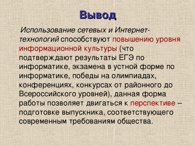 Вывод  Использование сетевых и Интернет-технологий способствуют повышению уровня информационной культуры (что подтверждают результаты ЕГЭ по информатике, экзамена в устной форме по информатике, победы на олимпиадах, конференциях, конкурсах от районного до Всероссийского уровней), данная форма работы позволяет двигаться к перспективе – подготовке выпускника, соответствующего современным требованиям общества. 