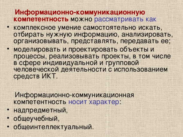  Информационно-коммуникационную компетентность можно рассматривать как  комплексное умение самостоятельно искать, отбирать нужную информацию, анализировать, организовывать, представлять, передавать ее; моделировать и проектировать объекты и процессы, реализовывать проекты, в том числе в сфере индивидуальной и групповой человеческой деятельности с использованием средств ИКТ.   Информационно-коммуникационная компетентность носит характер : надпредметный, общеучебный, общеинтеллектуальный. 