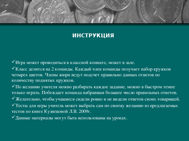 ИНСТРУКЦИЯ Игра может проводиться в классной комнате, может в зале. Класс делится на 2 команды. Каждый член команды получает набор кружков четырех цветов. Члены жюри ведут подсчет правильно данных ответов по количеству поднятых кружков. По желанию учителя можно разбирать каждое задание, можно в быстром темпе только играть. Побеждает команда набравшая большее число правильных ответов. Желательно, чтобы учащиеся сидели ровно и не видели ответов своих товарищей. Тесты для игры учитель может выбрать сам по своему желанию из предлагаемых тестов по книге Кузнецовой Л.В. 2009г. Данные материалы могут быть использованы на уроках. 