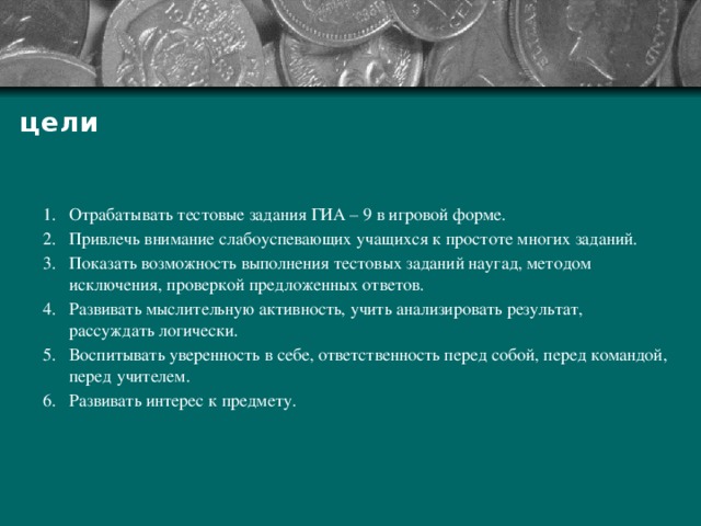 цели Отрабатывать тестовые задания ГИА – 9 в игровой форме. Привлечь внимание слабоуспевающих учащихся к простоте многих заданий. Показать возможность выполнения тестовых заданий наугад, методом исключения, проверкой предложенных ответов. Развивать мыслительную активность, учить анализировать результат, рассуждать логически. Воспитывать уверенность в себе, ответственность перед собой, перед командой, перед учителем. Развивать интерес к предмету. 