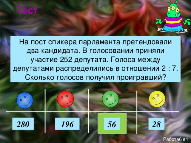 Тест На пост спикера парламента претендовали два кандидата. В голосовании приняли участие 252 депутата. Голоса между депутатами распределились в отношении 2 : 7. Сколько голосов получил проигравший? 56 280 196 28 Работа6 в1 