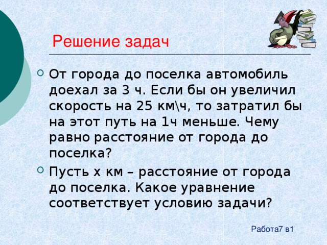 Решение задач От города до поселка автомобиль доехал за 3 ч. Если бы он увеличил скорость на 25 км\ч, то затратил бы на этот путь на 1ч меньше. Чему равно расстояние от города до поселка? Пусть x км – расстояние от города до поселка. Какое уравнение соответствует условию задачи? Работа7 в1 