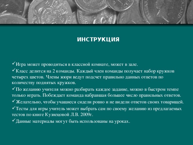 ИНСТРУКЦИЯ Игра может проводиться в классной комнате, может в зале. Класс делится на 2 команды. Каждый член команды получает набор кружков четырех цветов. Члены жюри ведут подсчет правильно данных ответов по количеству поднятых кружков. По желанию учителя можно разбирать каждое задание, можно в быстром темпе только играть. Побеждает команда набравшая большее число правильных ответов. Желательно, чтобы учащиеся сидели ровно и не видели ответов своих товарищей. Тесты для игры учитель может выбрать сам по своему желанию из предлагаемых тестов по книге Кузнецовой Л.В. 2009г. Данные материалы могут быть использованы на уроках. 