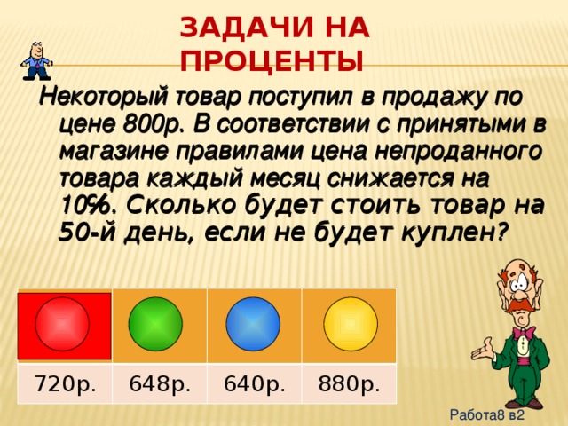 Задачи на проценты Некоторый товар поступил в продажу по цене 800р. В соответствии с принятыми в магазине правилами цена непроданного товара каждый месяц снижается на 10 ℅. Сколько будет стоить товар на 50-й день, если не будет куплен? 720р. 648р. 640р. 880р. Работа8 в2 