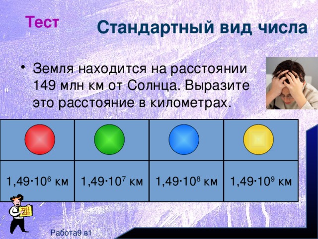 Тест Стандартный вид числа Земля находится на расстоянии 149 млн км от Солнца. Выразите это расстояние в километрах. 1,49∙10 6 км 1,49∙10 7 км 1,49∙10 8 км 1,49∙10 9 км Работа9 в1 