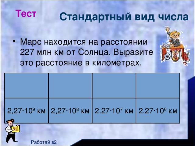 Тест Стандартный вид числа Марс находится на расстоянии 227 млн км от Солнца. Выразите это расстояние в километрах. 2,27∙10 9 км 2,27∙10 8 км 2.27∙10 7 км 2.27∙10 6 км Работа9 в2 