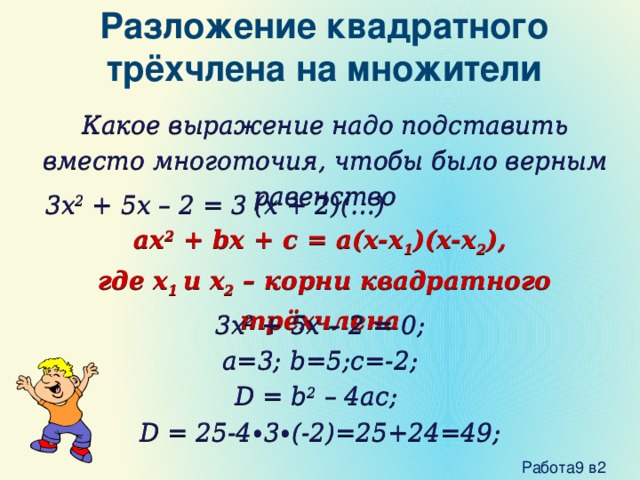 Разложение квадратного трёхчлена на множители Какое выражение надо подставить вместо многоточия, чтобы было верным равенство 3x 2 + 5x – 2 = 3 (x + 2)(…) ax 2 + bx + c = a(x-x 1 )(x-x 2 ),  где x 1 и x 2 – корни квадратного трёхчлена 3x 2 + 5x – 2 = 0; a=3; b=5;c=-2; D = b 2 – 4ac; D = 25-4∙3∙(-2)=25+24=49;  Работа9 в2 
