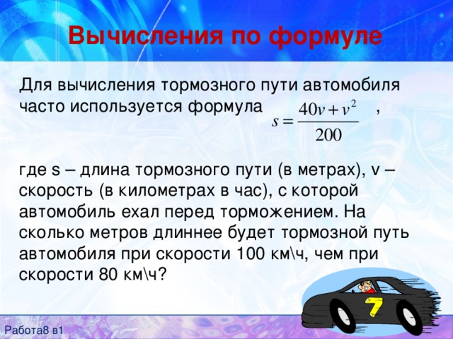 Вычисления по формуле Для вычисления тормозного пути автомобиля часто используется формула ,     где s – длина тормозного пути (в метрах), v – скорость (в километрах в час), с которой автомобиль ехал перед торможением. На сколько метров длиннее будет тормозной путь автомобиля при скорости 100 км\ч, чем при скорости 80 км\ч? Работа8 в1 