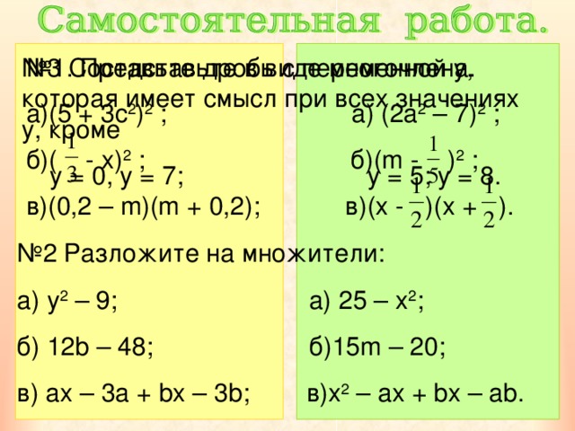 № 1. Представьте в виде многочлена. № 3 Составьте дробь с переменной y ,  которая имеет смысл при всех значениях y , кроме  y = 0, y = 7; y = 5; y = 8. а)(5 + 3с 2 ) 2  ; а) (2a 2 – 7) 2 ; б)( - x ) 2 ; б)( m - ) 2 ; в)(0 ,2 – m)(m + 0,2); в)( x - )(x + ). № 2 Разложите на множители:  y 2 – 9; a)  25 – x 2 ; б) 12b – 48; б) 15m – 20; в) ax – 3a + bx – 3b; в) x 2 – ax + bx – ab. 