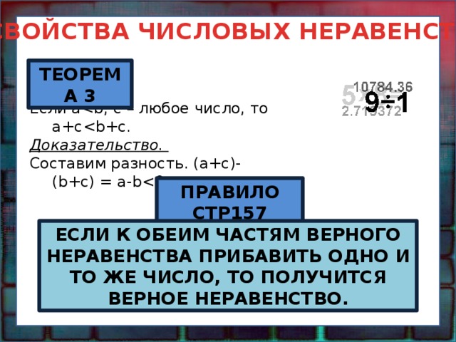 СВОЙСТВА ЧИСЛОВЫХ НЕРАВЕНСТВ ТЕОРЕМА 3 Если aДоказательство. Составим разность. (a+c)-(b+c) = a-bПРАВИЛО СТР157 ЕСЛИ К ОБЕИМ ЧАСТЯМ ВЕРНОГО НЕРАВЕНСТВА ПРИБАВИТЬ ОДНО И ТО ЖЕ ЧИСЛО, ТО ПОЛУЧИТСЯ ВЕРНОЕ НЕРАВЕНСТВО. 