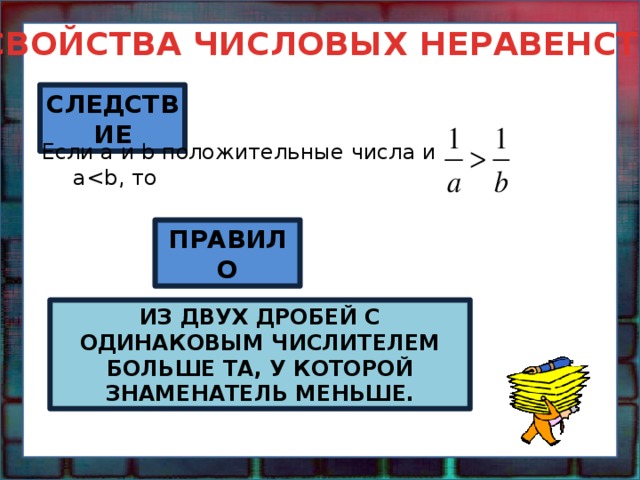СВОЙСТВА ЧИСЛОВЫХ НЕРАВЕНСТВ СЛЕДСТВИЕ Если a и b положительные числа и a ПРАВИЛО ИЗ ДВУХ ДРОБЕЙ С ОДИНАКОВЫМ ЧИСЛИТЕЛЕМ БОЛЬШЕ ТА, У КОТОРОЙ ЗНАМЕНАТЕЛЬ МЕНЬШЕ. 