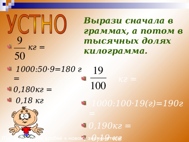 П10 приведение дробей к новому знаменателю Вырази сначала в граммах, а потом в тысячных долях килограмма.  кг =   1000:50 · 9=180 г = 0,180кг =  0,18 кг  кг =   1000:100 · 19(г)=190г = 0,190кг =  0,19 кг 