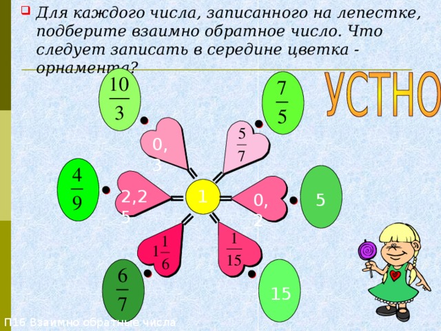 Для каждого числа, записанного на лепестке, подберите взаимно обратное число. Что следует записать в середине цветка - орнамента? П16 Взаимно обратные числа 0,3 2,25 1 0,2 5 15 