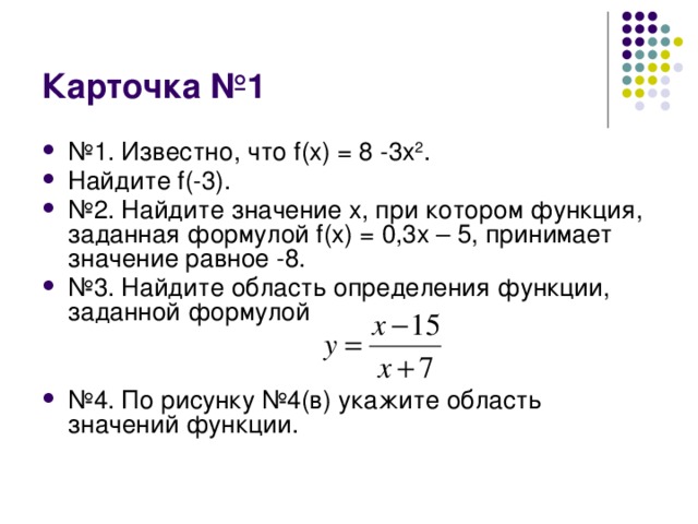 Карточка №1 № 1. Известно, что f(x) = 8 -3x 2 . Найдите f(-3). № 2. Найдите значение x, при котором функция, заданная формулой f(x) = 0,3x – 5, принимает значение равное -8. № 3. Найдите область определения функции, заданной формулой № 4. По рисунку №4(в) укажите область значений функции. 