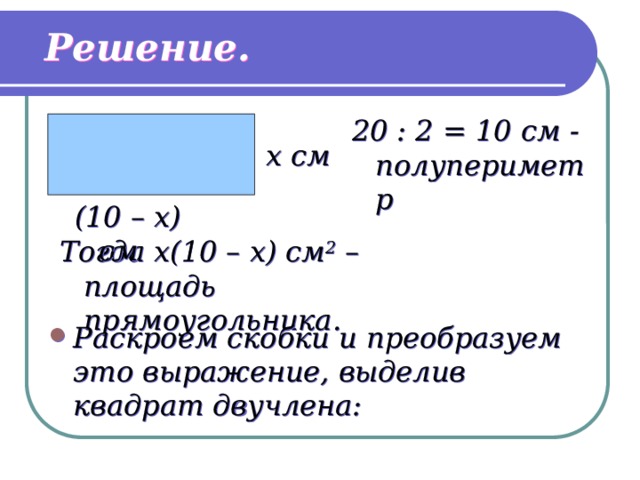 Решение. 20 : 2 = 10 см - полупериметр x см (10 – x) см Тогда x(10 – x) см 2 – площадь прямоугольника. Раскроем скобки и преобразуем это выражение, выделив квадрат двучлена: 