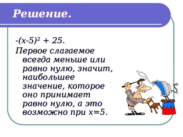 Решение. -(x-5) 2 + 25. Первое слагаемое всегда меньше или равно нулю, значит, наибольшее значение, которое оно принимает равно нулю, а это возможно при x=5. 