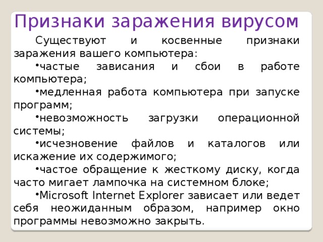 Признаки заражения вирусом Существуют и косвенные признаки заражения вашего компьютера: частые зависания и сбои в работе компьютера; медленная работа компьютера при запуске программ; невозможность загрузки операционной системы; исчезновение файлов и каталогов или искажение их содержимого; частое обращение к жесткому диску, когда часто мигает лампочка на системном блоке; Microsoft Internet Explorer зависает или ведет себя неожиданным образом, например окно программы невозможно закрыть.