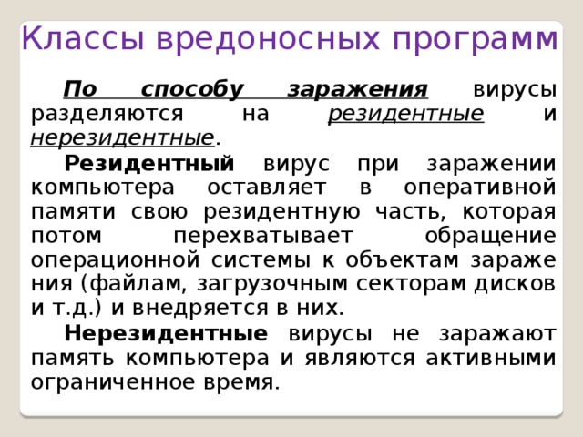 Классы вредоносных программ По способу заражения вирусы разделяются на резидентные и нерезидентные . Резидентный вирус при заражении компьютера оставляет в оперативной памяти свою резидентную часть, которая потом перехватывает обращение операционной системы к объектам заражения (файлам, загрузочным секторам дисков и т.д.) и внедряется в них. Нерезидентные вирусы не заражают память компьютера и являются активными ограниченное время.