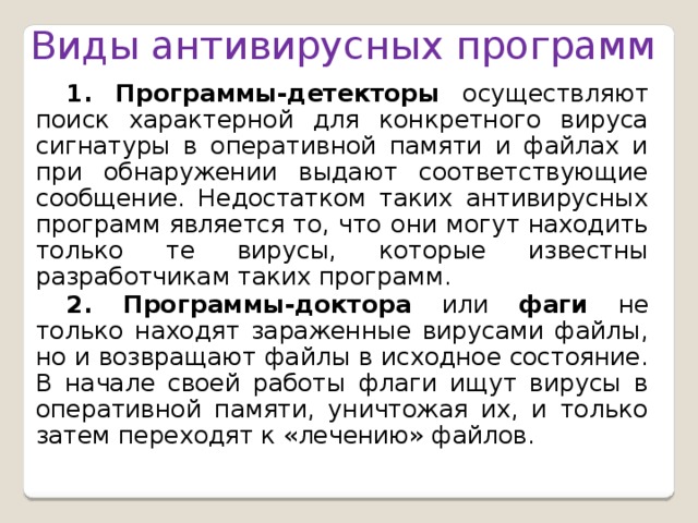 Виды антивирусных программ 1. Программы-детекторы осуществляют поиск характерной для конкретного вируса сигнатуры в оперативной памяти и файлах и при обнаружении выдают соответствующие сообщение. Недостатком таких антивирусных программ является то, что они могут находить только те вирусы, которые известны разработчикам таких программ. 2. Программы-доктора или фаги не только находят зараженные вирусами файлы, но и возвращают файлы в исходное состояние. В начале своей работы флаги ищут вирусы в оперативной памяти, уничтожая их, и только затем переходят к «лечению» файлов.