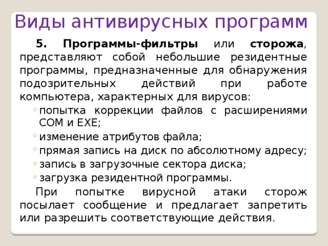 Виды антивирусных программ 5. Программы-фильтры или сторожа , представляют собой небольшие резидентные программы, предназначенные для обнаружения подозрительных действий при работе компьютера, характерных для вирусов: попытка коррекции файлов с расширениями СОМ и ЕХЕ; изменение атрибутов файла; прямая запись на диск по абсолютному адресу; запись в загрузочные сектора диска; загрузка резидентной программы. попытка коррекции файлов с расширениями СОМ и ЕХЕ; изменение атрибутов файла; прямая запись на диск по абсолютному адресу; запись в загрузочные сектора диска; загрузка резидентной программы. При попытке вирусной атаки сторож посылает сообщение и предлагает запретить или разрешить соответствующие действия.