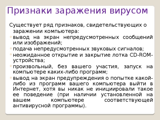 Признаки заражения вирусом Существует ряд признаков, свидетельствующих о заражении компьютера: вывод на экран непредусмотренных сообщений или изображений; подача непредусмотренных звуковых сигналов; неожиданное открытие и закрытие лотка CD-ROM-устройства; произвольный, без вашего участия, запуск на компьютере каких-либо программ; вывод на экран предупреждения о попытке какой-либо из программ вашего компьютера выйти в Интернет, хотя вы никак не инициировали такое ее поведение (при наличии установленной на вашем компьютере соответствующей антивирусной программы). вывод на экран непредусмотренных сообщений или изображений; подача непредусмотренных звуковых сигналов; неожиданное открытие и закрытие лотка CD-ROM-устройства; произвольный, без вашего участия, запуск на компьютере каких-либо программ; вывод на экран предупреждения о попытке какой-либо из программ вашего компьютера выйти в Интернет, хотя вы никак не инициировали такое ее поведение (при наличии установленной на вашем компьютере соответствующей антивирусной программы).