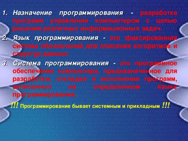 Назначение программирования - разработка программ управления компьютером с целью решения различных информационных задач. Язык программирования -  это фиксированная система обозначений для описания алгоритмов и структур данных. Система программирования - это программное обеспечение компьютера, предназначенное для разработки, откладки и исполнения программ, записанных на определенном языке программирования. !!! Программирование бывает системным и прикладным !!! 