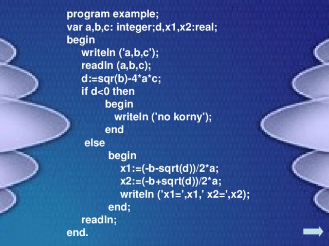 program example; var a,b,c: integer;d,x1,x2:real; begin  writeln ('a,b,c');  readln (a,b,c);  d:=sqr(b)-4*a*c;  if d  begin  writeln ('no korny');   end  else   begin   x1:=(-b-sqrt(d))/2*a;  x2:=(-b+sqrt(d))/2*a;  writeln ('x1=',x1,' x2=',x2);   end;  readln; end. 