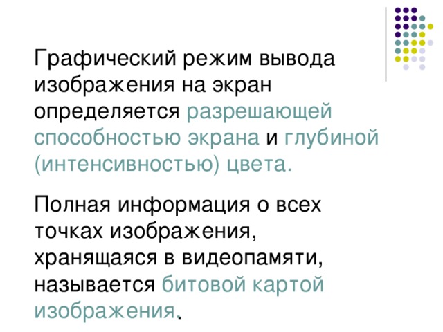 Графический режим вывода изображения на экран определяется разрешающей способностью экрана  и  глубиной (интенсивностью) цвета. Полная информация о всех точках изображения, хранящаяся в видеопамяти, называется битовой картой изображения . 