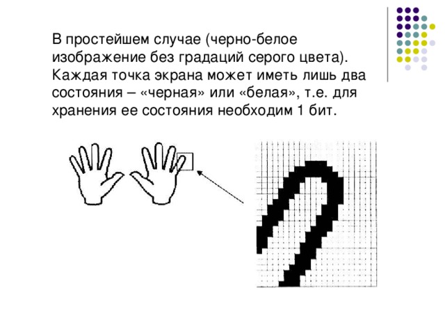 В простейшем случае (черно-белое изображение без градаций серого цвета). Каждая точка экрана может иметь лишь два состояния – «черная» или «белая», т.е. для хранения ее состояния необходим 1 бит. 