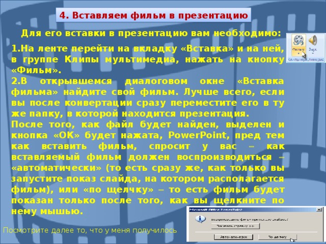 4. Вставляем фильм в презентацию Для его вставки в презентацию вам необходимо:  1.На ленте перейти на вкладку «Вставка» и на ней, в группе Клипы мультимедиа, нажать на кнопку «Фильм». 2.В открывшемся диалоговом окне «Вставка фильма» найдите свой фильм. Лучше всего, если вы после конвертации сразу переместите его в ту же папку, в которой находится презентация. После того, как файл будет найден, выделен и кнопка «ОК» будет нажата, PowerPoint , пред тем как вставить фильм, спросит у вас  как вставляемый фильм должен воспроизводиться  «автоматически» (то есть сразу же, как только вы запустите показ  слайда, на котором располагается фильм), или «по щелчку»  то есть фильм будет показан только после того, как вы щелкните по нему мышью.   Посмотрите далее то, что у меня получилось 