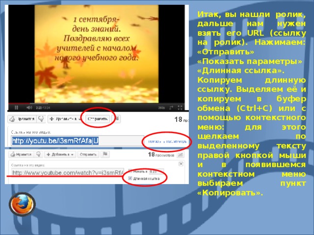 Итак, вы нашли ролик, дальше нам нужен взять его URL (ссылку на ролик). Нажимаем: «Отправить» «Показать параметры» «Длинная ссылка». Копируем длинную ссылку.  Выделяем её и копируем в буфер обмена (Ctrl+C) или с помощью контекстного меню: для этого щелкаем по выделенному тексту правой кнопкой мыши и в появившемся контекстном меню выбираем пункт «Копировать».   