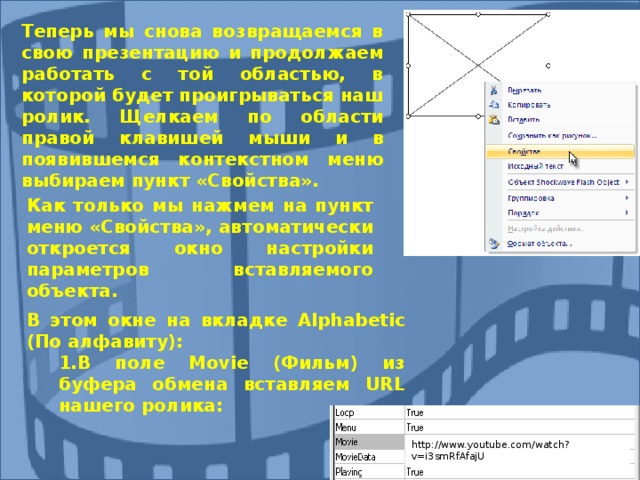 Теперь мы снова возвращаемся в свою презентацию и продолжаем работать с той областью, в которой будет проигрываться наш ролик. Щелкаем по области правой клавишей мыши и в появившемся контекстном меню выбираем пункт «Свойства».        Как только мы нажмем на пункт меню «Свойства», автоматически откроется окно настройки параметров вставляемого объекта. В этом окне на вкладке Alphabetic (По алфавиту): В поле Movie (Фильм) из буфера обмена вставляем URL нашего ролика: В поле Movie (Фильм) из буфера обмена вставляем URL нашего ролика: http://www.youtube.com/watch?v=i3smRfAfajU 