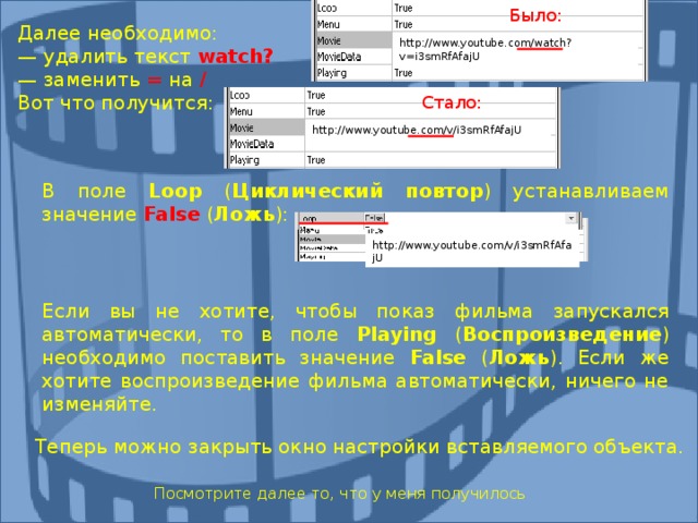 Было: Далее необходимо: — удалить текст watch ? — заменить = на / Вот что получится: http://www.youtube.com/watch?v=i3smRfAfajU Стало: http://www.youtube.com/v/i3smRfAfajU В поле Loop ( Циклический повтор ) устанавливаем значение False  ( Ложь ): В поле Loop ( Циклический повтор ) устанавливаем значение False  ( Ложь ): http://www.youtube.com/v/i3smRfAfajU Если вы не хотите, чтобы показ фильма запускался автоматически, то в поле Playing  ( Воспроизведение ) необходимо поставить значение False ( Ложь ). Если же хотите воспроизведение фильма автоматически, ничего не изменяйте. Если вы не хотите, чтобы показ фильма запускался автоматически, то в поле Playing  ( Воспроизведение ) необходимо поставить значение False ( Ложь ). Если же хотите воспроизведение фильма автоматически, ничего не изменяйте. Теперь можно закрыть окно настройки вставляемого объекта. Посмотрите далее то, что у меня получилось 