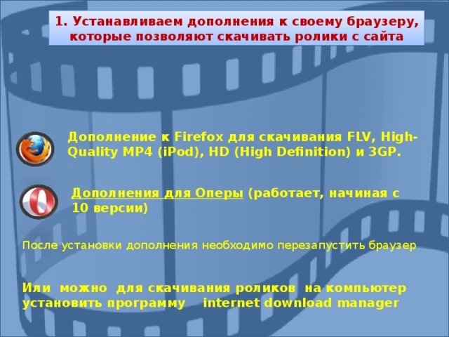 1. Устанавливаем дополнения к своему браузеру, которые позволяют скачивать ролики с сайта Дополнение к Firefox для скачивания FLV , High - Quality MP 4 ( iPod ), HD ( High Definition ) и 3 GP . Дополнения для Оперы (работает, начиная с 10 версии) После установки дополнения необходимо перезапустить браузер Или можно для скачивания роликов на компьютер установить программу internet download manager 