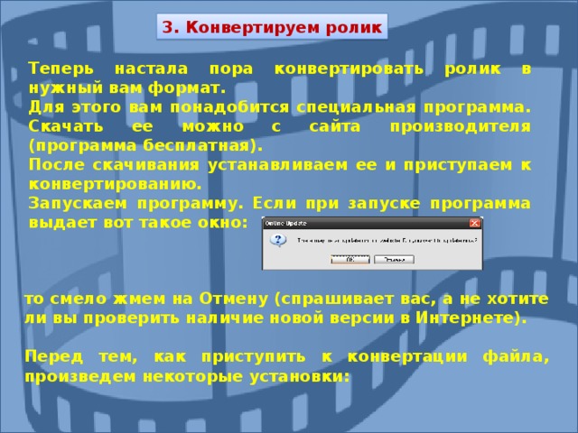 3. Конвертируем ролик Теперь настала пора конвертировать ролик в нужный вам формат. Для этого вам понадобится специальная программа. Скачать ее можно с сайта производителя (программа бесплатная). После скачивания устанавливаем ее и приступаем к конвертированию. Запускаем программу. Если при запуске программа выдает вот такое окно: то смело жмем на Отмену (спрашивает вас, а не хотите ли вы проверить наличие новой версии в Интернете).  Перед тем, как приступить к конвертации файла, произведем некоторые установки: 