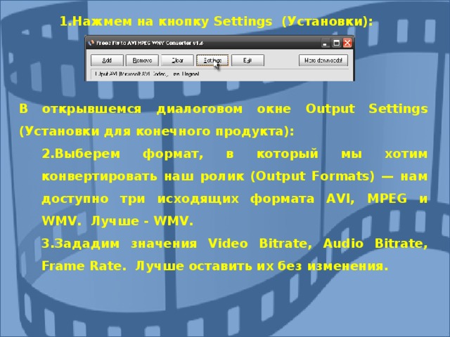 Нажмем на кнопку Settings (Установки): Нажмем на кнопку Settings (Установки): В открывшемся диалоговом окне Output Settings (Установки для конечного продукта): 2.Выберем формат, в который мы хотим конвертировать наш ролик (Output Formats) — нам доступно три исходящих формата AVI, MPEG и WMV. Лучше - WMV. 3.Зададим  значения Video Bitrate, Audio Bitrate, Frame Rate. Лучше оставить их без изменения. 2.Выберем формат, в который мы хотим конвертировать наш ролик (Output Formats) — нам доступно три исходящих формата AVI, MPEG и WMV. Лучше - WMV. 3.Зададим  значения Video Bitrate, Audio Bitrate, Frame Rate. Лучше оставить их без изменения. 