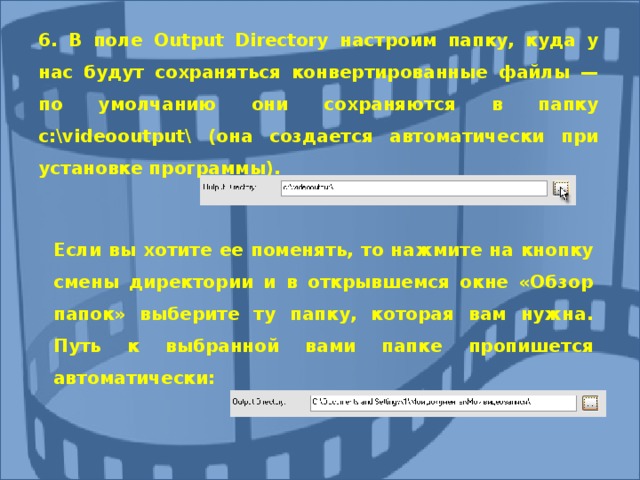6. В поле Output Directory настроим папку, куда у нас будут сохраняться конвертированные файлы — по умолчанию они сохраняются в папку с:\ videooutput \ (она создается автоматически при установке программы). 6. В поле Output Directory настроим папку, куда у нас будут сохраняться конвертированные файлы — по умолчанию они сохраняются в папку с:\ videooutput \ (она создается автоматически при установке программы). Если вы хотите ее поменять, то нажмите на кнопку смены директории и в открывшемся окне «Обзор папок» выберите ту папку, которая вам нужна. Путь к выбранной вами папке пропишется автоматически: Если вы хотите ее поменять, то нажмите на кнопку смены директории и в открывшемся окне «Обзор папок» выберите ту папку, которая вам нужна. Путь к выбранной вами папке пропишется автоматически:  