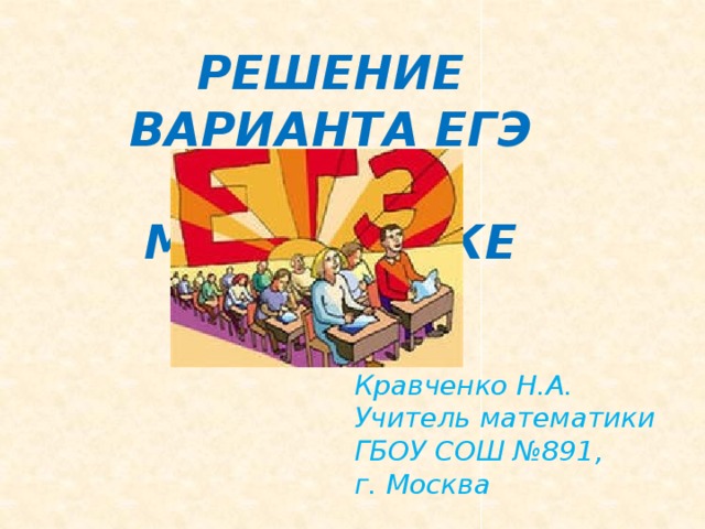 РЕШЕНИЕ ВАРИАНТА ЕГЭ ПО МАТЕМАТИКЕ Кравченко Н.А. Учитель математики ГБОУ СОШ №891, г. Москва 