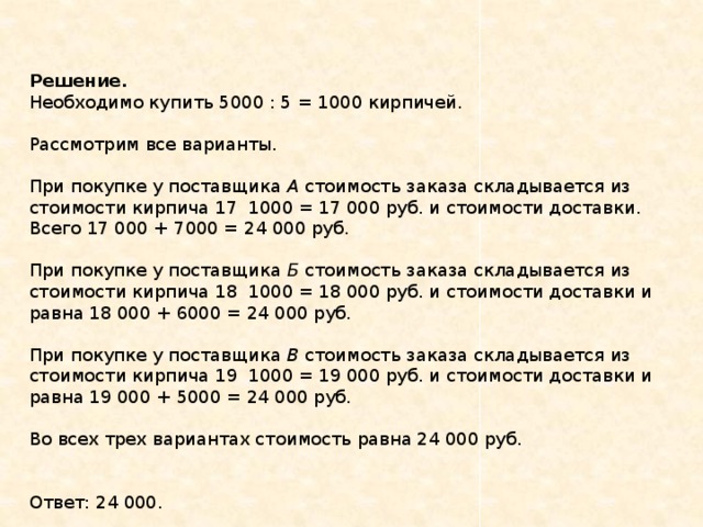 Решение.  Необходимо купить 5000 : 5 = 1000 кирпичей.    Рассмотрим все варианты.    При покупке у поставщика  A  стоимость заказа складывается из стоимости кирпича 17  1000 = 17 000 руб. и стоимости доставки. Всего 17 000 + 7000 = 24 000 руб.    При покупке у поставщика  Б  стоимость заказа складывается из стоимости кирпича 18  1000 = 18 000 руб. и стоимости доставки и равна 18 000 + 6000 = 24 000 руб.    При покупке у поставщика  В  стоимость заказа складывается из стоимости кирпича 19  1000 = 19 000 руб. и стоимости доставки и равна 19 000 + 5000 = 24 000 руб.    Во всех трех вариантах стоимость равна 24 000 руб.   Ответ: 24 000. 