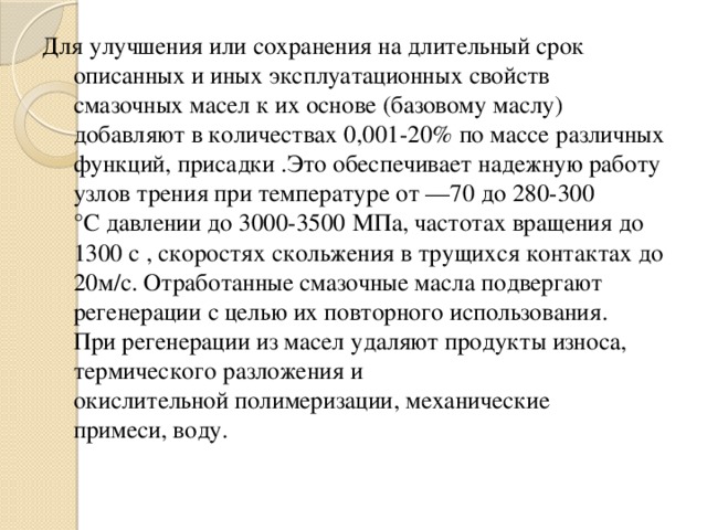 Для улучшения или сохранения на длительный срок описанных и иных эксплуатационных свойств смазочных масел к их основе (базовому маслу) добавляют в количествах 0,001-20% по массе различных функций, присадки .Это обеспечивает надежную работу узлов трения при температуре от —70 до 280-300 °С давлении до 3000-3500 МПа, частотах вращения до 1300 с , скоростях скольжения в трущихся контактах до 20м/с. Отработанные смазочные масла подвергают регенерации с целью их повторного использования. При регенерации из масел удаляют продукты износа, термического разложения и окислительной полимеризации, механические примеси, воду. 