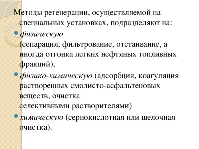 Методы регенерации, осуществляемой на специальных установках, подразделяют на: физическую (сепарация, фильтрование, отстаивание, а иногда отгонка легких нефтяных топливных фракций), физико-химическую (адсорбция, коагуляция растворенных смолисто-асфальтеновых веществ, очистка селективными растворителями) химическую (сернокислотная или щелочная очистка). 