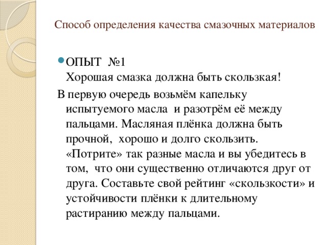 Способ определения качества смазочных материалов   ОПЫТ №1  Хорошая смазка должна быть скользкая! В первую очередь возьмём капельку испытуемого масла  и разотрём её между пальцами. Масляная плёнка должна быть прочной,  хорошо и долго скользить. «Потрите» так разные масла и вы убедитесь в том,  что они существенно отличаются друг от друга. Составьте свой рейтинг «скользкости» и устойчивости плёнки к длительному растиранию между пальцами. 