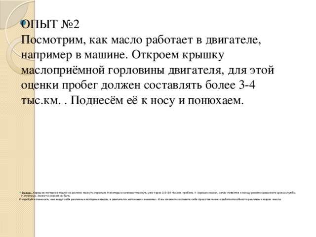 ОПЫТ №2  Посмотрим, как масло работает в двигателе, например в машине. Откроем крышку маслоприёмной горловины двигателя, для этой оценки пробег должен составлять более 3-4 тыс.км. . Поднесём её к носу и понюхаем.  Вывод:. Хорошее моторное масло не должно пахнуть горелым. Некоторые начинают пахнуть уже через 2,0-3,0 тыс.км. пробега. У хороших масел, запах появится к концу рекомендованного срока службы. У отличных, может и совсем не быть. Попробуйте понюхать, как ведут себя различные моторные масла, в двигателях авто ваших знакомых. И вы сможете составить себе представление о работоспособности различных марок  масла. 
