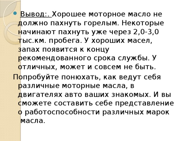  Вывод:. Хорошее моторное масло не должно пахнуть горелым. Некоторые начинают пахнуть уже через 2,0-3,0 тыс.км. пробега. У хороших масел, запах появится к концу рекомендованного срока службы. У отличных, может и совсем не быть. Попробуйте понюхать, как ведут себя различные моторные масла, в двигателях авто ваших знакомых. И вы сможете составить себе представление о работоспособности различных марок  масла. 