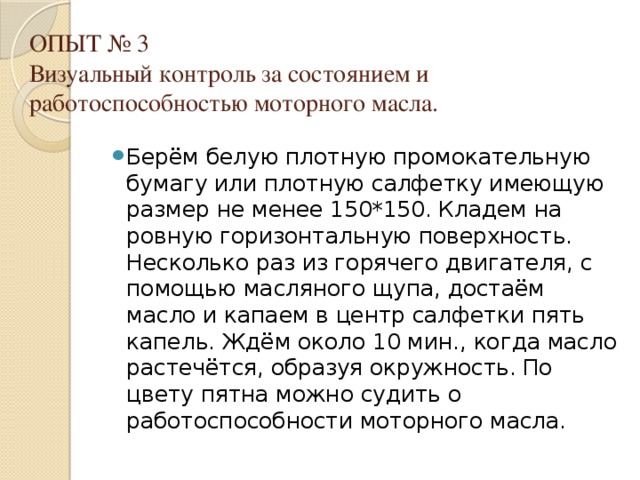 ОПЫТ № 3  Визуальный контроль за состоянием и работоспособностью моторного масла.   Берём белую плотную промокательную бумагу или плотную салфетку имеющую размер не менее 150*150. Кладем на ровную горизонтальную поверхность. Несколько раз из горячего двигателя, с помощью масляного щупа, достаём масло и капаем в центр салфетки пять капель. Ждём около 10 мин., когда масло растечётся, образуя окружность. По цвету пятна можно судить о работоспособности моторного масла. 