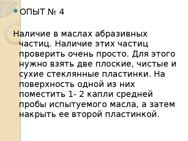 ОПЫТ № 4   Наличие в маслах абразивных частиц. Наличие этих частиц проверить очень просто. Для этого нужно взять две плоские, чистые и сухие стеклянные пластинки. На поверхность одной из них поместить 1- 2 капли средней пробы испытуемого масла, а затем накрыть ее второй пластинкой. 